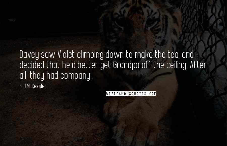 J.M. Kessler quotes: Davey saw Violet climbing down to make the tea, and decided that he'd better get Grandpa off the ceiling. After all, they had company.