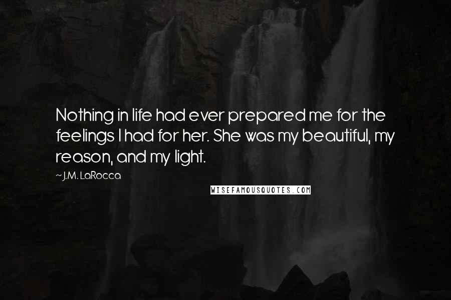 J.M. LaRocca quotes: Nothing in life had ever prepared me for the feelings I had for her. She was my beautiful, my reason, and my light.