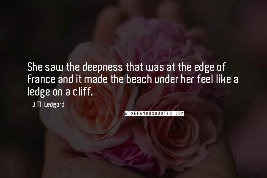 J.M. Ledgard quotes: She saw the deepness that was at the edge of France and it made the beach under her feel like a ledge on a cliff. J.M. Ledgard quotes: She saw the deepness that was at the edge of France and it made the beach under her feel like a ledge on a cliff.