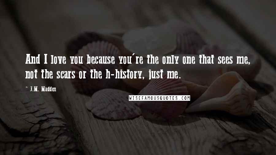 J.M. Madden quotes: And I love you because you're the only one that sees me, not the scars or the h-history, just me.