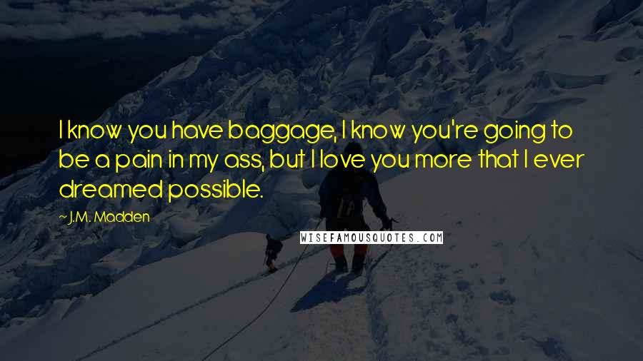 J.M. Madden quotes: I know you have baggage, I know you're going to be a pain in my ass, but I love you more that I ever dreamed possible.
