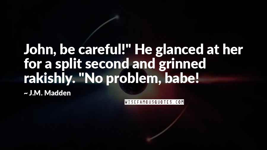 J.M. Madden quotes: John, be careful!" He glanced at her for a split second and grinned rakishly. "No problem, babe!