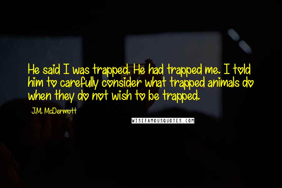 J.M. McDermott quotes: He said I was trapped. He had trapped me. I told him to carefully consider what trapped animals do when they do not wish to be trapped.