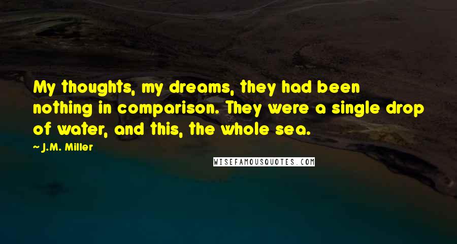 J.M. Miller quotes: My thoughts, my dreams, they had been nothing in comparison. They were a single drop of water, and this, the whole sea.