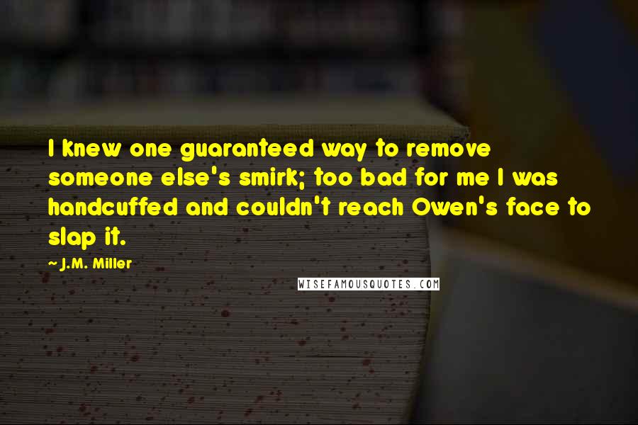 J.M. Miller quotes: I knew one guaranteed way to remove someone else's smirk; too bad for me I was handcuffed and couldn't reach Owen's face to slap it.
