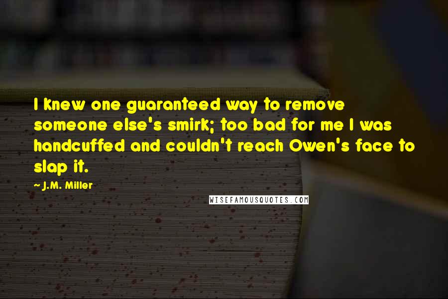 J.M. Miller quotes: I knew one guaranteed way to remove someone else's smirk; too bad for me I was handcuffed and couldn't reach Owen's face to slap it. J.M. Miller quotes: I knew one guaranteed way to remove someone else's smirk; too bad for me I was handcuffed and couldn't reach Owen's face to slap it.