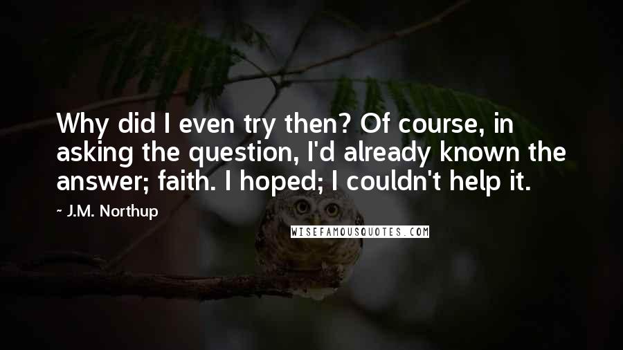 J.M. Northup quotes: Why did I even try then? Of course, in asking the question, I'd already known the answer; faith. I hoped; I couldn't help it. J.M. Northup quotes: Why did I even try then? Of course, in asking the question, I'd already known the answer; faith. I hoped; I couldn't help it.