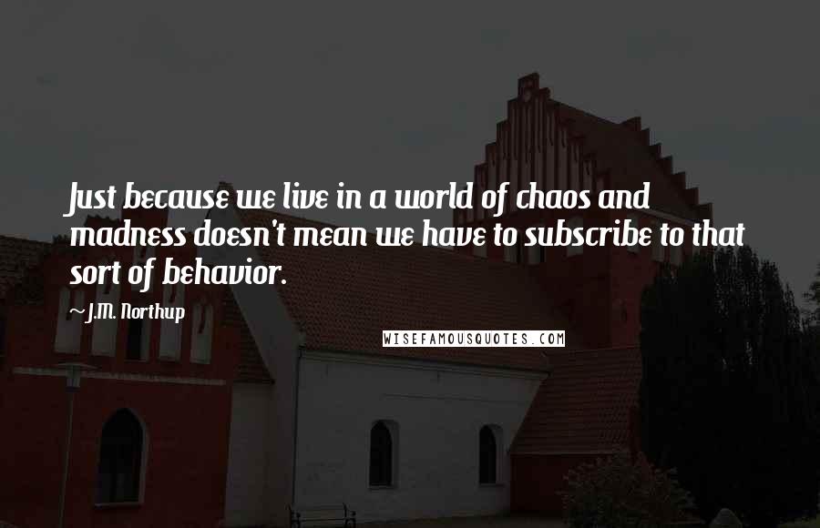 J.M. Northup quotes: Just because we live in a world of chaos and madness doesn't mean we have to subscribe to that sort of behavior. J.M. Northup quotes: Just because we live in a world of chaos and madness doesn't mean we have to subscribe to that sort of behavior.