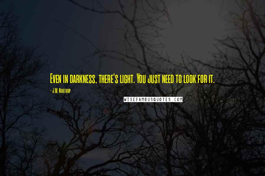 J.M. Northup quotes: Even in darkness, there's light. You just need to look for it. J.M. Northup quotes: Even in darkness, there's light. You just need to look for it.
