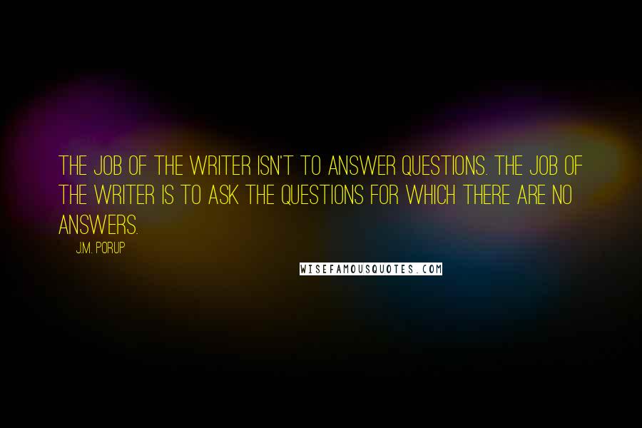 J.M. Porup quotes: The job of the writer isn't to answer questions. The job of the writer is to ask the questions for which there are no answers. J.M. Porup quotes: The job of the writer isn't to answer questions. The job of the writer is to ask the questions for which there are no answers.