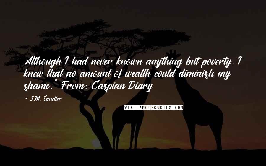 J.M. Sandler quotes: Although I had never known anything but poverty, I knew that no amount of wealth could diminish my shame." From: Caspian Diary J.M. Sandler quotes: Although I had never known anything but poverty, I knew that no amount of wealth could diminish my shame." From: Caspian Diary