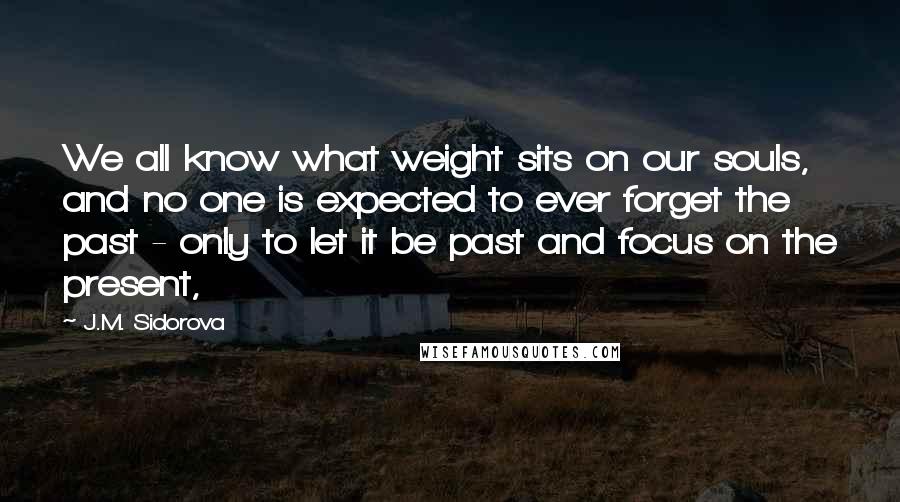 J.M. Sidorova quotes: We all know what weight sits on our souls, and no one is expected to ever forget the past - only to let it be past and focus on the