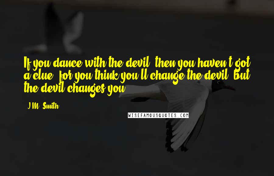 J.M. Smith quotes: If you dance with the devil, then you haven't got a clue, for you think you'll change the devil, but the devil changes you.