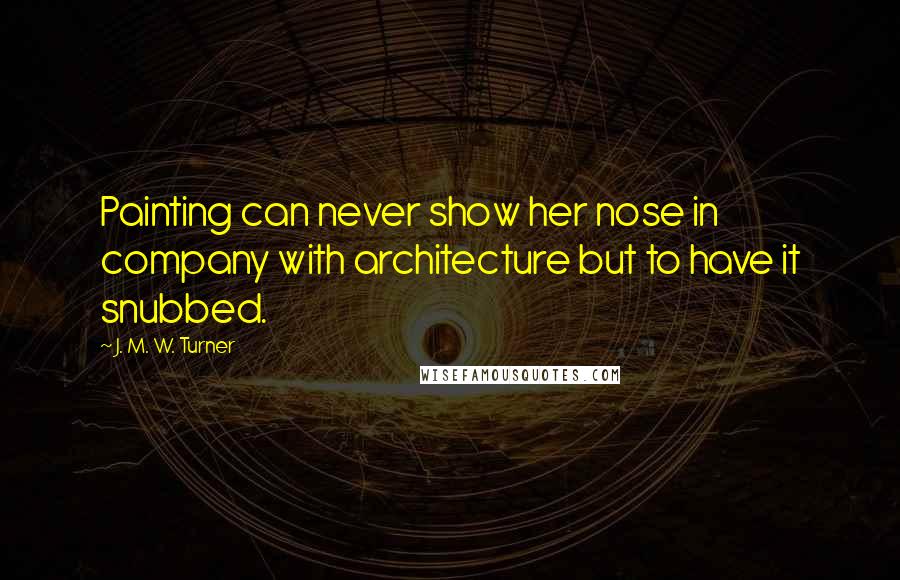 J. M. W. Turner quotes: Painting can never show her nose in company with architecture but to have it snubbed.