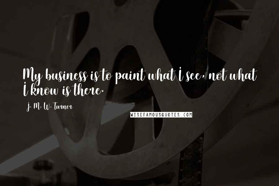 J. M. W. Turner quotes: My business is to paint what I see, not what I know is there.