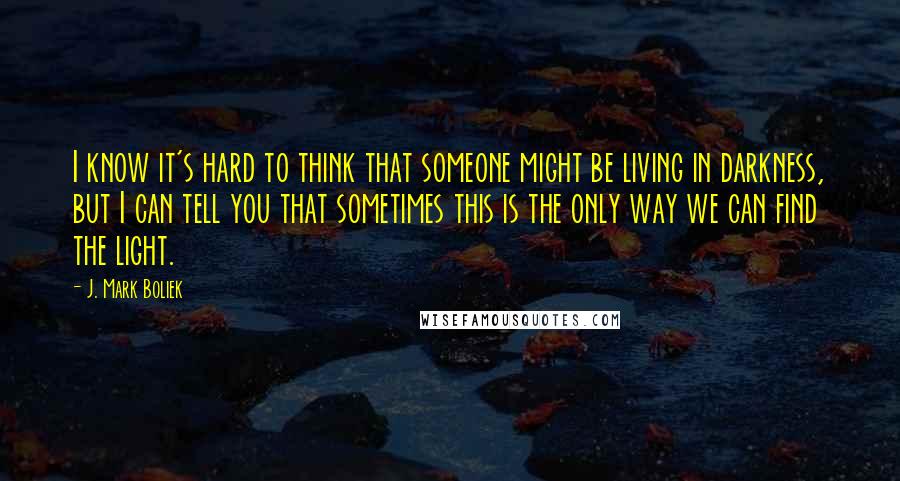 J. Mark Boliek quotes: I know it's hard to think that someone might be living in darkness, but I can tell you that sometimes this is the only way we can find the light.