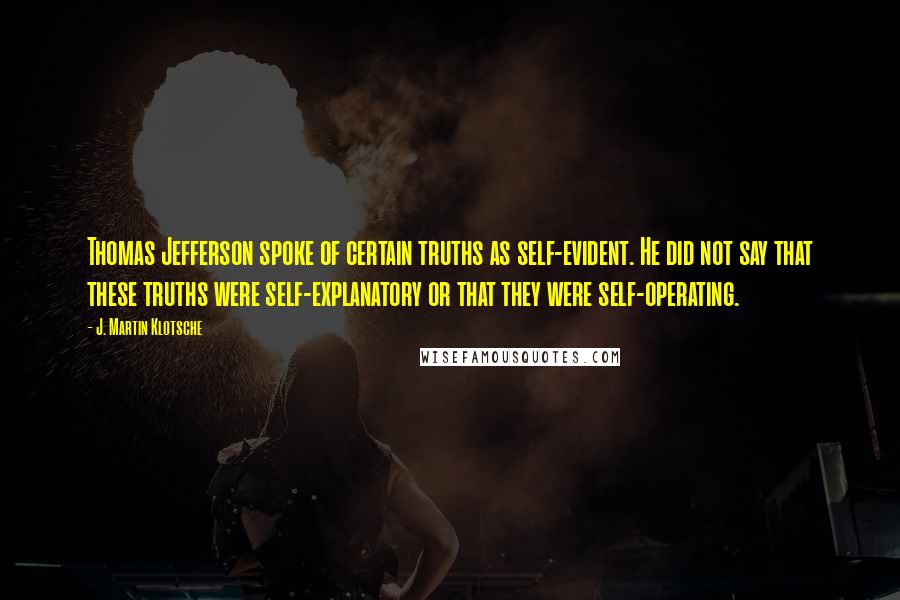 J. Martin Klotsche quotes: Thomas Jefferson spoke of certain truths as self-evident. He did not say that these truths were self-explanatory or that they were self-operating. J. Martin Klotsche quotes: Thomas Jefferson spoke of certain truths as self-evident. He did not say that these truths were self-explanatory or that they were self-operating.
