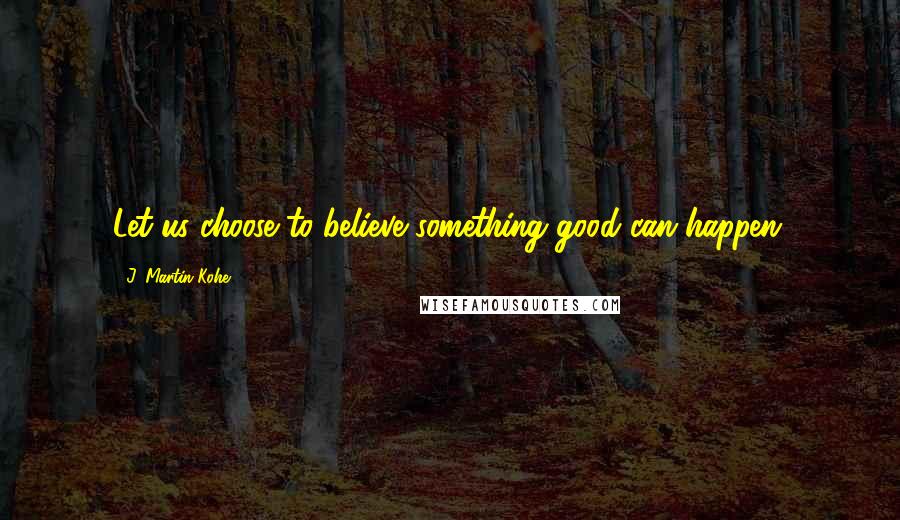 J. Martin Kohe quotes: Let us choose to believe something good can happen.