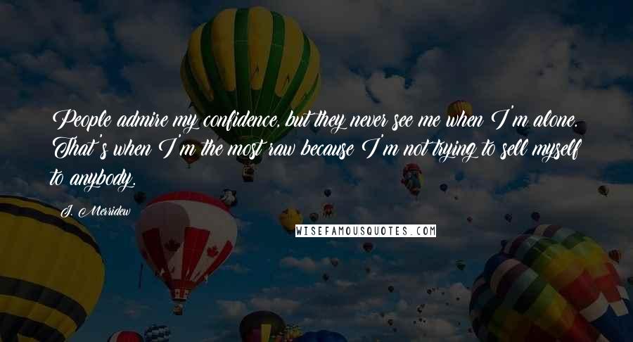 J. Merridew quotes: People admire my confidence, but they never see me when I'm alone. That's when I'm the most raw because I'm not trying to sell myself to anybody.