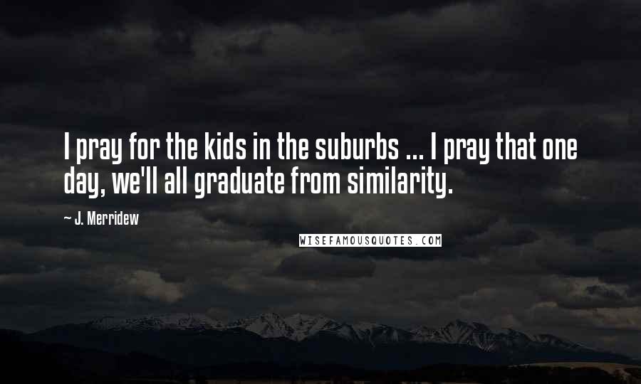J. Merridew quotes: I pray for the kids in the suburbs ... I pray that one day, we'll all graduate from similarity.