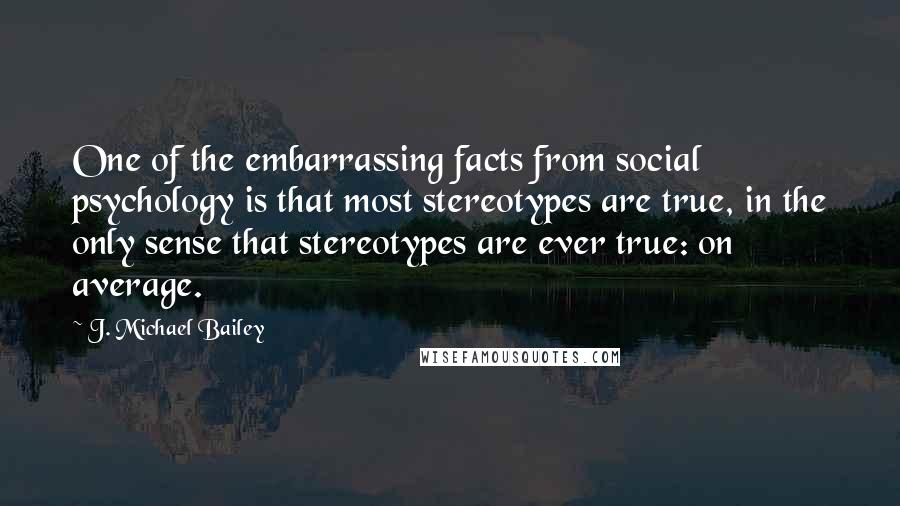 J. Michael Bailey quotes: One of the embarrassing facts from social psychology is that most stereotypes are true, in the only sense that stereotypes are ever true: on average.