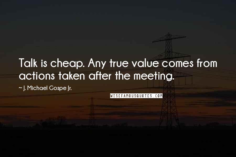 J. Michael Gospe Jr. quotes: Talk is cheap. Any true value comes from actions taken after the meeting.