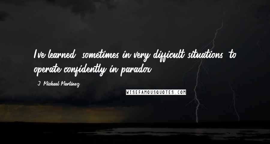 J. Michael Martinez quotes: I've learned, sometimes in very difficult situations, to operate confidently in paradox.