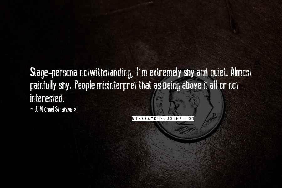 J. Michael Straczynski quotes: Stage-persona notwithstanding, I'm extremely shy and quiet. Almost painfully shy. People misinterpret that as being above it all or not interested.