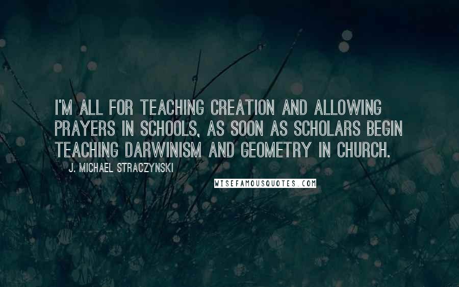 J. Michael Straczynski quotes: I'm all for teaching creation and allowing prayers in schools, as soon as scholars begin teaching Darwinism and geometry in church.