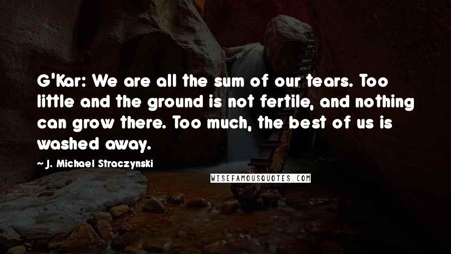 J. Michael Straczynski quotes: G'Kar: We are all the sum of our tears. Too little and the ground is not fertile, and nothing can grow there. Too much, the best of us is washed