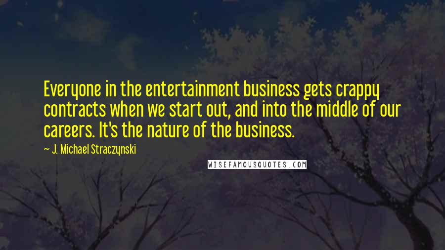 J. Michael Straczynski quotes: Everyone in the entertainment business gets crappy contracts when we start out, and into the middle of our careers. It's the nature of the business.