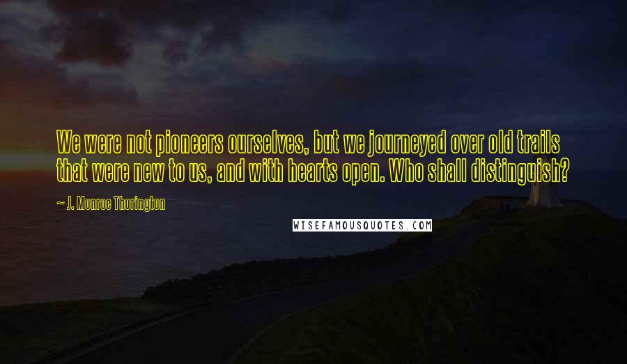 J. Monroe Thorington quotes: We were not pioneers ourselves, but we journeyed over old trails that were new to us, and with hearts open. Who shall distinguish?