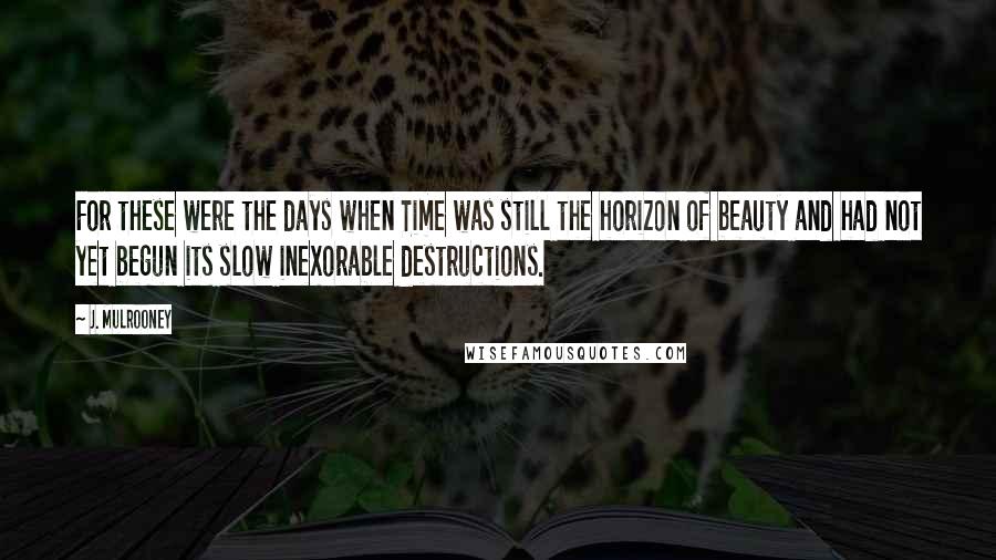 J. Mulrooney quotes: For these were the days when Time was still the horizon of beauty and had not yet begun its slow inexorable destructions. J. Mulrooney quotes: For these were the days when Time was still the horizon of beauty and had not yet begun its slow inexorable destructions.