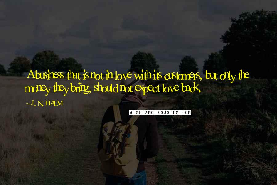 J. N. HALM quotes: A business that is not in love with its customers, but only the money they bring, should not expect love back.