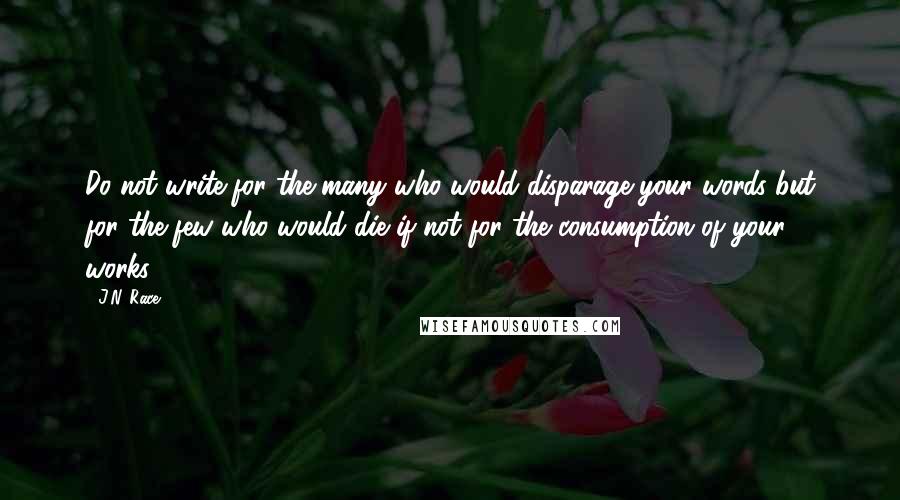 J.N. Race quotes: Do not write for the many who would disparage your words but for the few who would die if not for the consumption of your works.