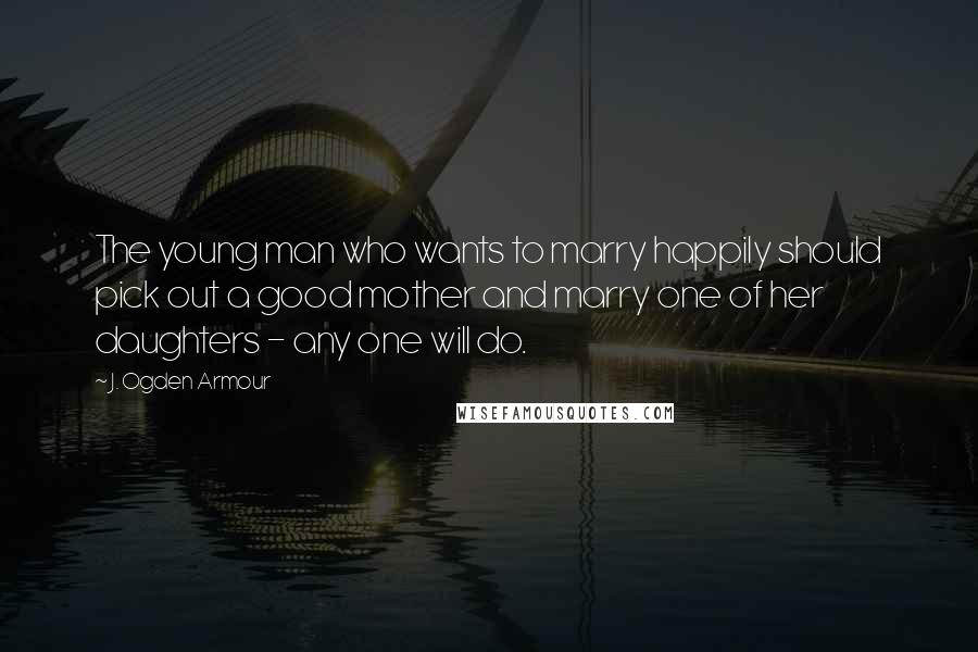 J. Ogden Armour quotes: The young man who wants to marry happily should pick out a good mother and marry one of her daughters - any one will do. J. Ogden Armour quotes: The young man who wants to marry happily should pick out a good mother and marry one of her daughters - any one will do.