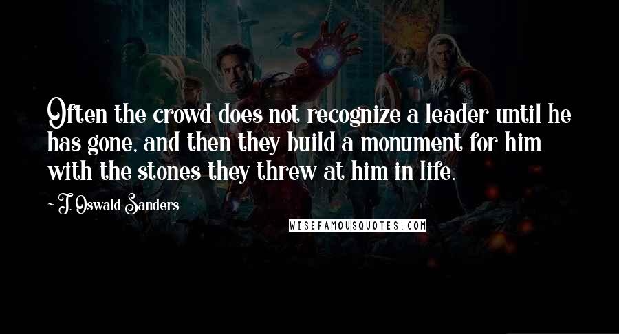 J. Oswald Sanders quotes: Often the crowd does not recognize a leader until he has gone, and then they build a monument for him with the stones they threw at him in life.