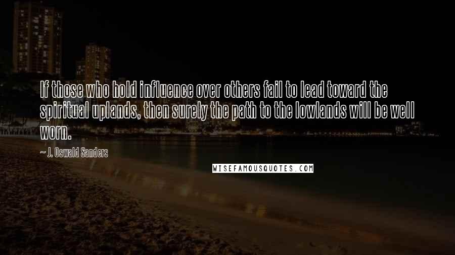 J. Oswald Sanders quotes: If those who hold influence over others fail to lead toward the spiritual uplands, then surely the path to the lowlands will be well worn.