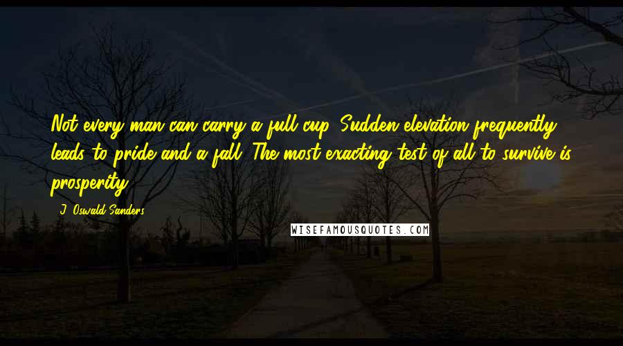 J. Oswald Sanders quotes: Not every man can carry a full cup. Sudden elevation frequently leads to pride and a fall. The most exacting test of all to survive is prosperity.
