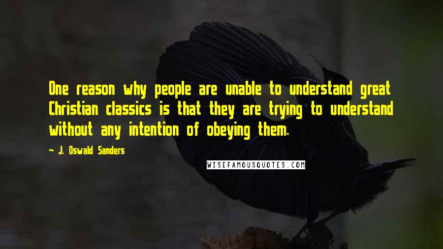 J. Oswald Sanders quotes: One reason why people are unable to understand great Christian classics is that they are trying to understand without any intention of obeying them.