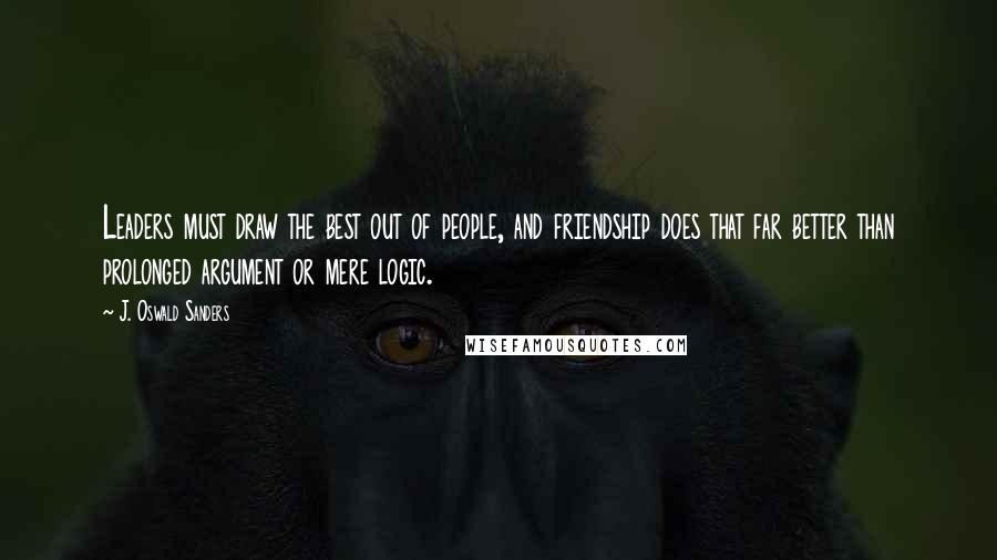 J. Oswald Sanders quotes: Leaders must draw the best out of people, and friendship does that far better than prolonged argument or mere logic.