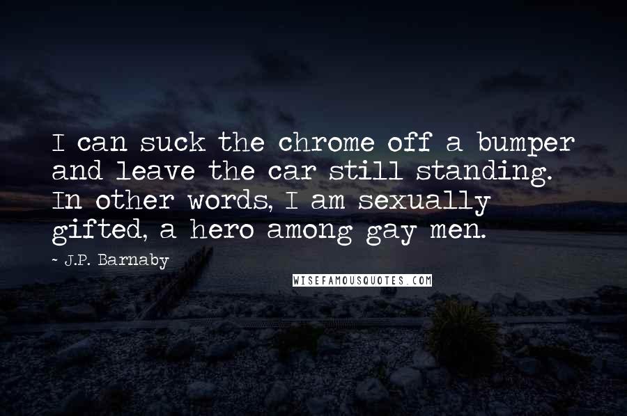 J.P. Barnaby quotes: I can suck the chrome off a bumper and leave the car still standing. In other words, I am sexually gifted, a hero among gay men. J.P. Barnaby quotes: I can suck the chrome off a bumper and leave the car still standing. In other words, I am sexually gifted, a hero among gay men.