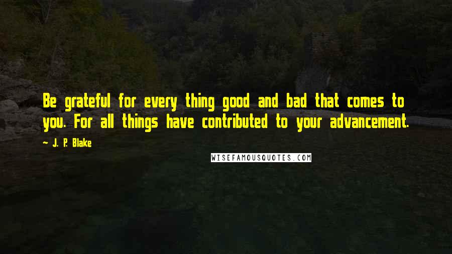 J. P. Blake quotes: Be grateful for every thing good and bad that comes to you. For all things have contributed to your advancement.