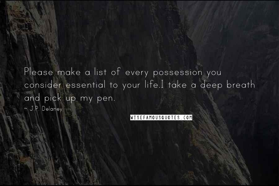 J.P. Delaney quotes: Please make a list of every possession you consider essential to your life.I take a deep breath and pick up my pen. J.P. Delaney quotes: Please make a list of every possession you consider essential to your life.I take a deep breath and pick up my pen.
