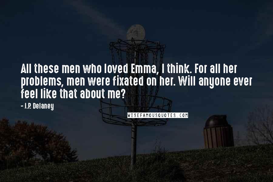 J.P. Delaney quotes: All these men who loved Emma, I think. For all her problems, men were fixated on her. Will anyone ever feel like that about me? J.P. Delaney quotes: All these men who loved Emma, I think. For all her problems, men were fixated on her. Will anyone ever feel like that about me?
