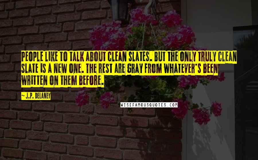 J.P. Delaney quotes: People like to talk about clean slates. But the only truly clean slate is a new one. The rest are gray from whatever's been written on them before. J.P. Delaney quotes: People like to talk about clean slates. But the only truly clean slate is a new one. The rest are gray from whatever's been written on them before.