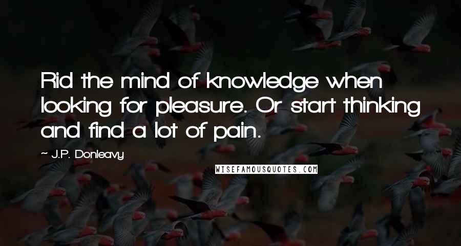 J.P. Donleavy quotes: Rid the mind of knowledge when looking for pleasure. Or start thinking and find a lot of pain.