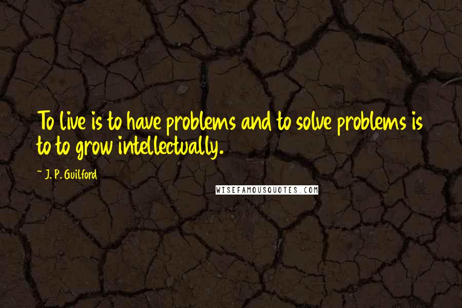 J. P. Guilford quotes: To live is to have problems and to solve problems is to to grow intellectually.