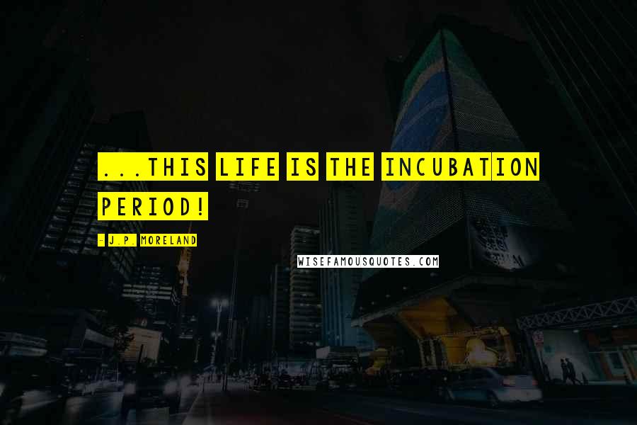 J.P. Moreland quotes: ...this life is the incubation period!