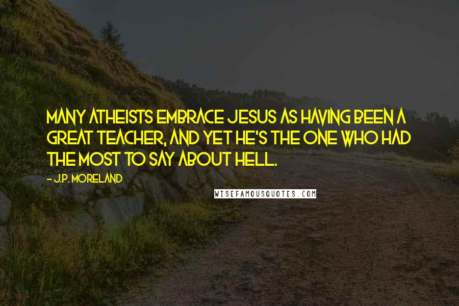 J.P. Moreland quotes: Many atheists embrace Jesus as having been a great teacher, and yet he's the one who had the most to say about hell.